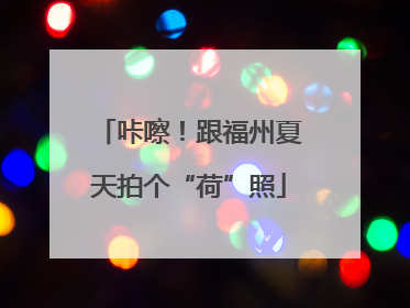 咔嚓！跟福州夏天拍个“荷”照