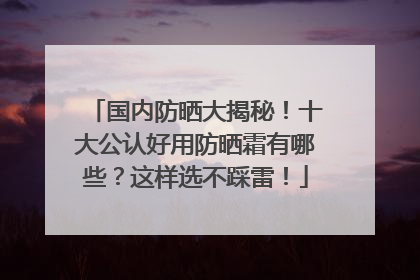 国内防晒大揭秘！十大公认好用防晒霜有哪些？这样选不踩雷！