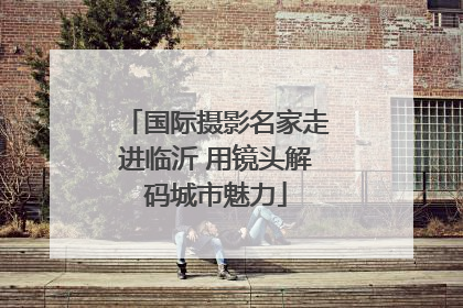 国际摄影名家走进临沂 用镜头解码城市魅力
