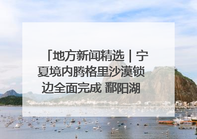 地方新闻精选｜宁夏境内腾格里沙漠锁边全面完成 鄱阳湖通江水体面积超3000平方公里