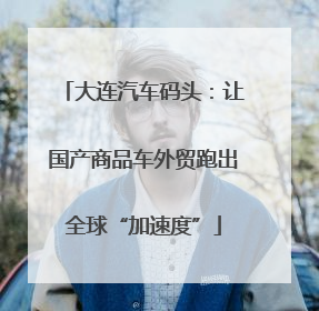 大连汽车码头：让国产商品车外贸跑出全球“加速度”