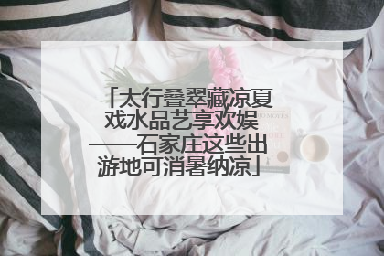 太行叠翠藏凉夏 戏水品艺享欢娱——石家庄这些出游地可消暑纳凉