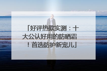 好评热款实测：十大公认好用的防晒霜！首选防护新宠儿