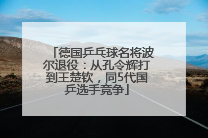 德国乒乓球名将波尔退役：从孔令辉打到王楚钦，同5代国乒选手竞争