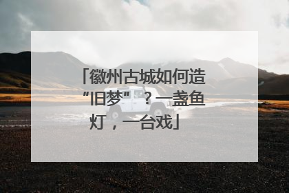 徽州古城如何造“旧梦”？一盏鱼灯，一台戏