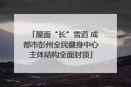 屋面“长”雪道 成都市彭州全民健身中心主体结构全面封顶