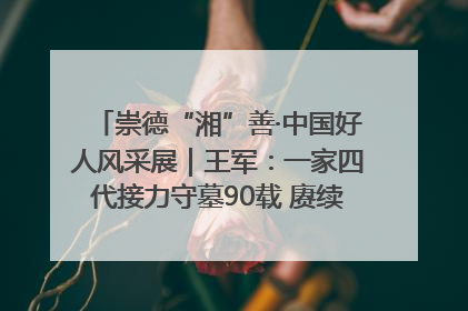 崇德“湘”善·中国好人风采展｜王军：一家四代接力守墓90载 赓续红色血脉践初心