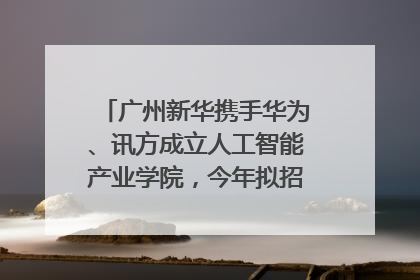 广州新华携手华为、讯方成立人工智能产业学院，今年拟招生150人