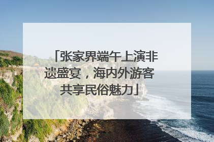 张家界端午上演非遗盛宴，海内外游客共享民俗魅力