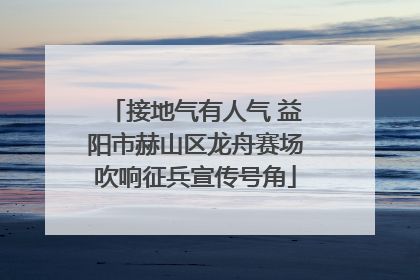 接地气有人气 益阳市赫山区龙舟赛场吹响征兵宣传号角