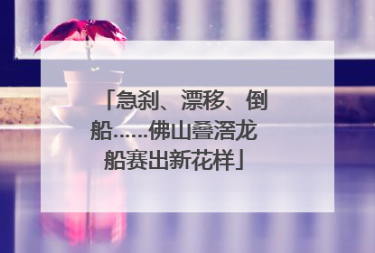 急刹、漂移、倒船……佛山叠滘龙船赛出新花样
