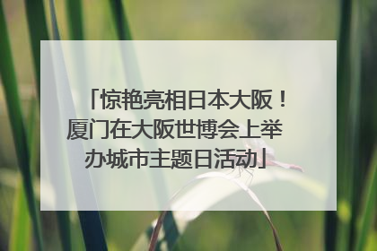 惊艳亮相日本大阪！厦门在大阪世博会上举办城市主题日活动