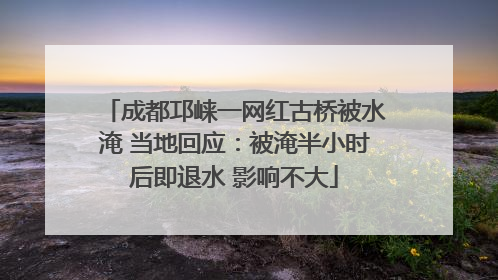 成都邛崃一网红古桥被水淹 当地回应：被淹半小时后即退水 影响不大