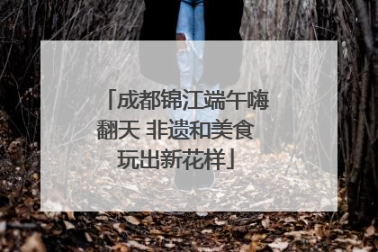 成都锦江端午嗨翻天 非遗和美食玩出新花样