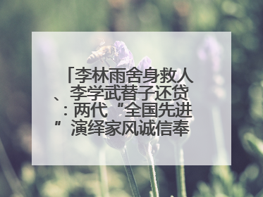 李林雨舍身救人、李学武替子还贷：两代“全国先进”演绎家风诚信奉献传奇