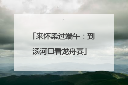 来怀柔过端午：到汤河口看龙舟赛