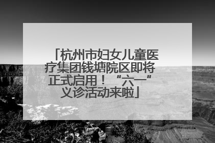 杭州市妇女儿童医疗集团钱塘院区即将正式启用！“六一”义诊活动来啦