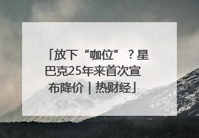 放下“咖位”？星巴克25年来首次宣布降价｜热财经