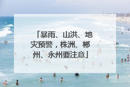 暴雨、山洪、地灾预警，株洲、郴州、永州要注意