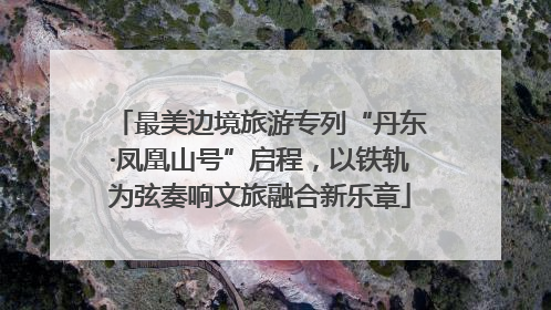最美边境旅游专列“丹东·凤凰山号”启程，以铁轨为弦奏响文旅融合新乐章