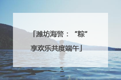 潍坊海警：“粽”享欢乐共度端午