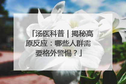 汤医科普｜揭秘高原反应：哪些人群需要格外警惕？