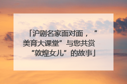 沪剧名家面对面，“美育大课堂”与您共赏“敦煌女儿”的故事