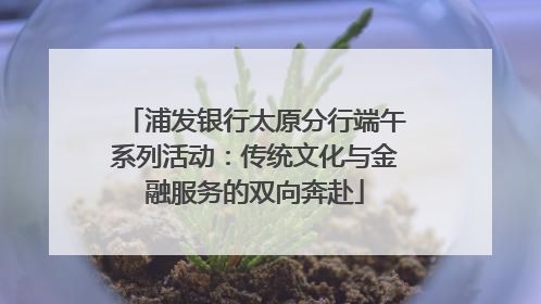 浦发银行太原分行端午系列活动：传统文化与金融服务的双向奔赴