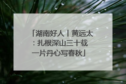 湖南好人丨黄远太：扎根深山三十载 一片丹心写春秋