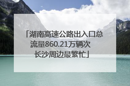 湖南高速公路出入口总流量860.21万辆次 长沙周边最繁忙