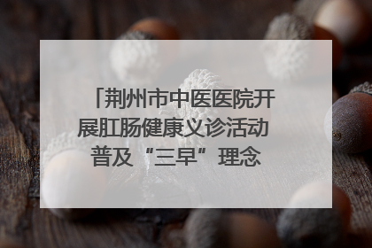 荆州市中医医院开展肛肠健康义诊活动 普及“三早”理念 传递健康生活