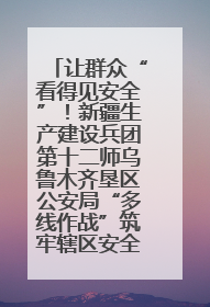 让群众“看得见安全”！新疆生产建设兵团第十二师乌鲁木齐垦区公安局“多线作战”筑牢辖区安全防线