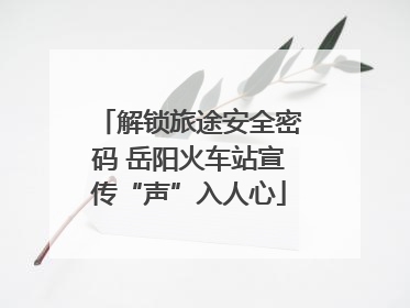 解锁旅途安全密码 岳阳火车站宣传“声”入人心