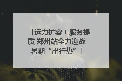 运力扩容＋服务提质 郑州站全力迎战暑期“出行热”