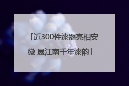 近300件漆器亮相安徽 展江南千年漆韵