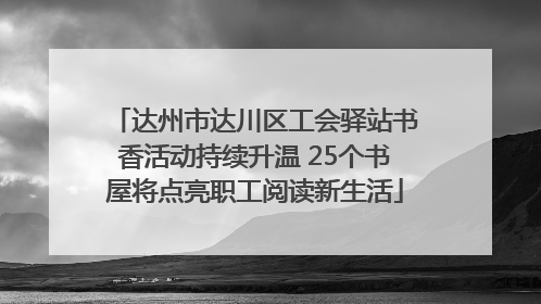 达州市达川区工会驿站书香活动持续升温 25个书屋将点亮职工阅读新生活
