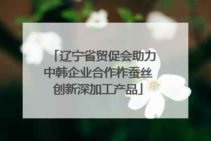 辽宁省贸促会助力中韩企业合作柞蚕丝创新深加工产品