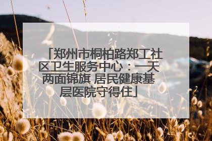 郑州市桐柏路郑工社区卫生服务中心：一天两面锦旗 居民健康基层医院守得住