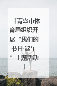 青岛市体育局组织开展“我们的节日·端午”主题活动