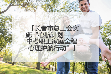长春市总工会实施“心航计划——中考职工家庭全程心理护航行动”