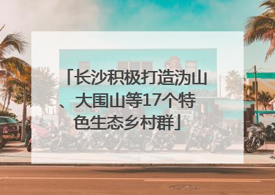 长沙积极打造沩山、大围山等17个特色生态乡村群