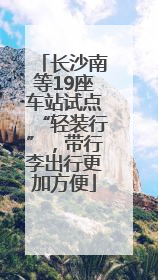 长沙南等19座车站试点“轻装行”，带行李出行更加方便