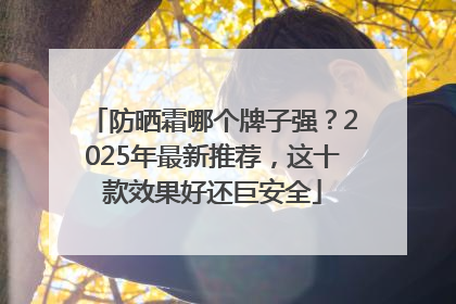 防晒霜哪个牌子强？2025年最新推荐，这十款效果好还巨安全