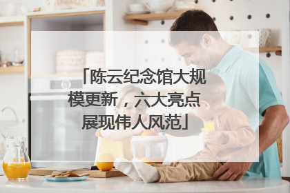 陈云纪念馆大规模更新，六大亮点展现伟人风范