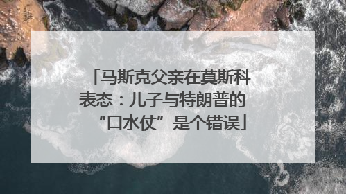马斯克父亲在莫斯科表态：儿子与特朗普的“口水仗”是个错误