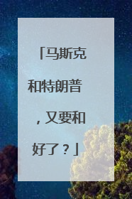 马斯克和特朗普，又要和好了？