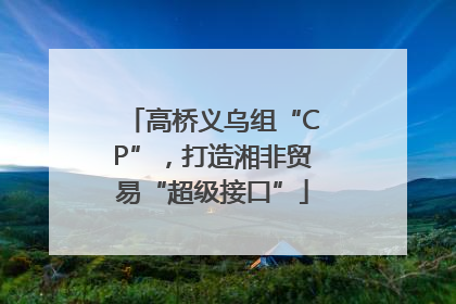 高桥义乌组“CP”，打造湘非贸易“超级接口”