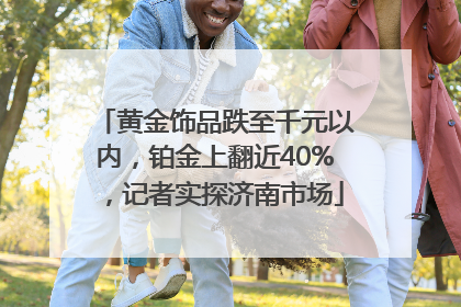 黄金饰品跌至千元以内，铂金上翻近40%，记者实探济南市场