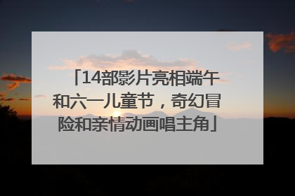 14部影片亮相端午和六一儿童节，奇幻冒险和亲情动画唱主角