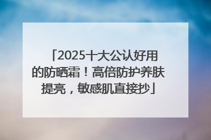 2025十大公认好用的防晒霜！高倍防护养肤提亮，敏感肌直接抄